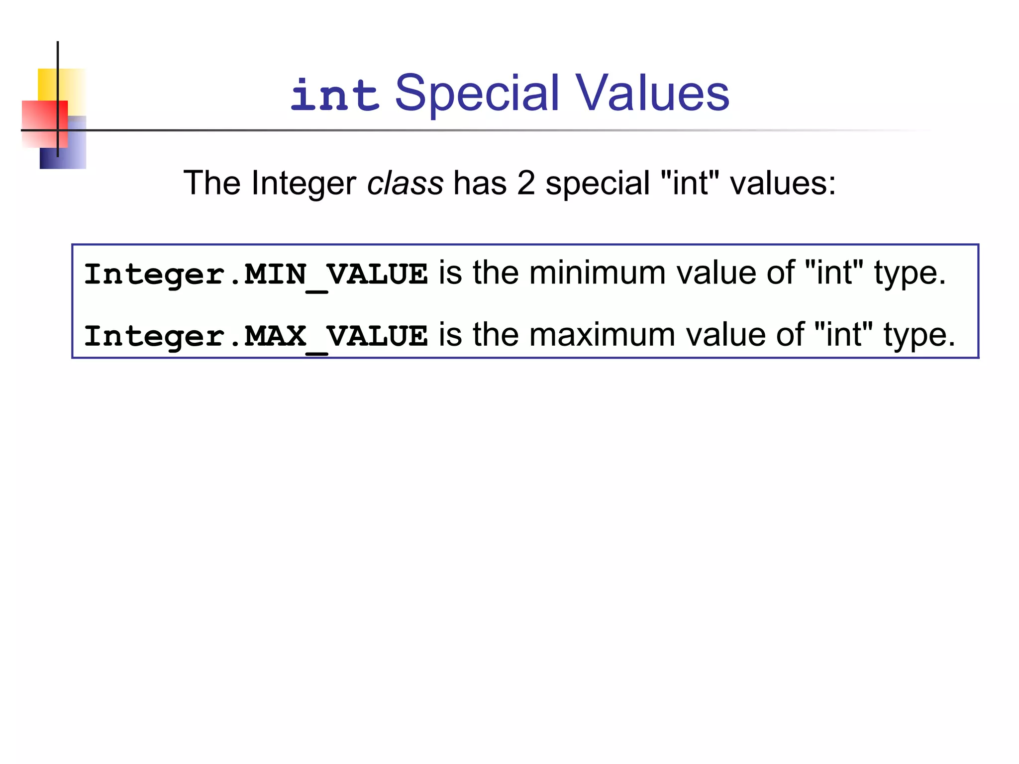 int Special Values
The Integer class has 2 special "int" values:
Integer.MIN_VALUE is the minimum value of "int" type.
Integer.MAX_VALUE is the maximum value of "int" type.
 