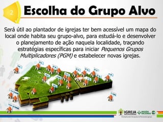 Será útil ao plantador de igrejas ter bem acessível um mapa do
local onde habita seu grupo-alvo, para estudá-lo e desenvolver
o planejamento de ação naquela localidade, traçando
estratégias específicas para iniciar Pequenos Grupos
Multiplicadores (PGM) e estabelecer novas igrejas.
 