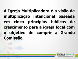 A Igreja Multiplicadora é a visão de
multiplicação intencional baseada
em cinco princípios bíblicos de
crescimento para a igreja local com
o objetivo de cumprir a Grande
Comissão.
 