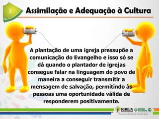 A plantação de uma igreja pressupõe a
comunicação do Evangelho e isso só se
dá quando o plantador de igrejas
consegue falar na linguagem do povo de
maneira a conseguir transmitir a
mensagem de salvação, permitindo às
pessoas uma oportunidade válida de
responderem positivamente.
 