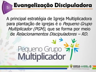 A principal estratégia de Igreja Multiplicadora
para plantação de igrejas é o Pequeno Grupo
Multiplicador (PGM), que se forma por meio
de Relacionamentos Discipuladores – RD.
 