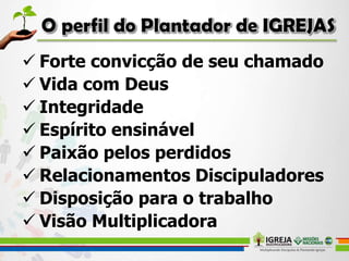  Forte convicção de seu chamado
 Vida com Deus
 Integridade
 Espírito ensinável
 Paixão pelos perdidos
 Relacionamentos Discipuladores
 Disposição para o trabalho
 Visão Multiplicadora
 