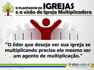 “O líder que deseja ver sua igreja se
multiplicando precisa ele mesmo ser
um agente de multiplicação.”
 