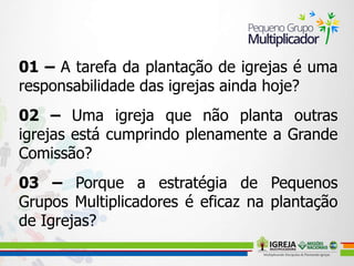 01 – A tarefa da plantação de igrejas é uma
responsabilidade das igrejas ainda hoje?
02 – Uma igreja que não planta outras
igrejas está cumprindo plenamente a Grande
Comissão?
03 – Porque a estratégia de Pequenos
Grupos Multiplicadores é eficaz na plantação
de Igrejas?
 
