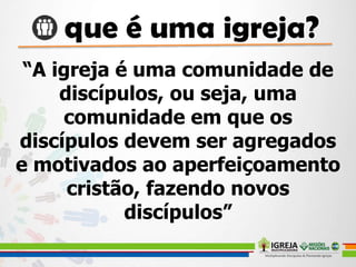 “A igreja é uma comunidade de
discípulos, ou seja, uma
comunidade em que os
discípulos devem ser agregados
e motivados ao aperfeiçoamento
cristão, fazendo novos
discípulos”
 