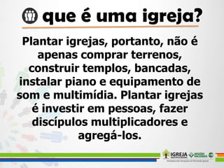 Plantar igrejas, portanto, não é
apenas comprar terrenos,
construir templos, bancadas,
instalar piano e equipamento de
som e multimídia. Plantar igrejas
é investir em pessoas, fazer
discípulos multiplicadores e
agregá-los.
 