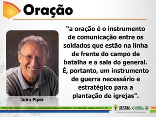 “a oração é o instrumento
de comunicação entre os
soldados que estão na linha
de frente do campo de
batalha e a sala do general.
É, portanto, um instrumento
de guerra necessário e
estratégico para a
plantação de igrejas”.
PIPER, John. Alegrem-se os Povos!: A Supremacia de Deus em Missões. 2. ed. São Paulo: Cultura, 2012. p. 60.
John Piper
 