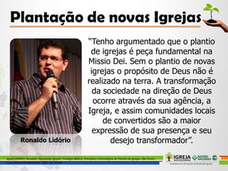 “Tenho argumentado que o plantio
de igrejas é peça fundamental na
Missio Dei. Sem o plantio de novas
igrejas o propósito de Deus não é
realizado na terra. A transformação
da sociedade na direção de Deus
ocorre através da sua agência, a
Igreja, e assim comunidades locais
de convertidos são a maior
expressão de sua presença e seu
desejo transformador”.
Apud LIDÓRIO, Ronaldo. Plantando Igrejas: Teologia Bíblica, Princípios e Estratégias de Plantio de Igrejas. São Paulo:
Casa Editora Presbiteriana, 2007. pp. 43-44.
Ronaldo Lidório
 