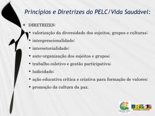 Princípios e Diretrizes do PELC/Vida Saudável: DIRETRIZES: valorização da diversidade dos sujeitos, grupos e culturas; intergeracionalidade; intersetorialidade;  auto-organização dos sujeitos e grupos; trabalho coletivo e gestão participativa;  ludicidade;  ação educativa crítica e criativa para formação de valores;  promoção da cultura da paz. 