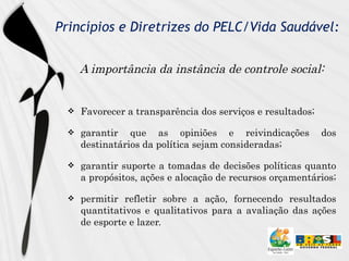 Princípios e Diretrizes do PELC/Vida Saudável: A importância da instância de controle social: Favorecer a transparência dos serviços e resultados;  garantir que as opiniões e reivindicações dos destinatários da política sejam consideradas;  garantir suporte a tomadas de decisões políticas quanto a propósitos, ações e alocação de recursos orçamentários;  permitir refletir sobre a ação, fornecendo resultados quantitativos e qualitativos para a avaliação das ações de esporte e lazer.  