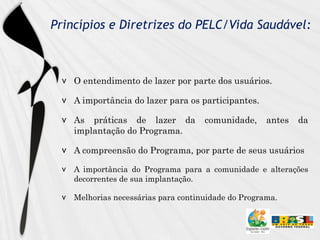 Princípios e Diretrizes do PELC/Vida Saudável: O entendimento de lazer por parte dos usuários. A importância do lazer para os participantes. As práticas de lazer da comunidade, antes da implantação do Programa. A compreensão do Programa, por parte de seus usuários A importância do Programa para a comunidade e alterações decorrentes de sua implantação. Melhorias necessárias para continuidade do Programa. 