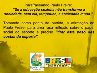 Parafraseando Paulo Freire:  “ Se a educação sozinha não transforma a sociedade, sem ela, tampouco, a sociedade muda."  Tomando como ponto de partida, a afirmação de Paulo Freire, para uma rasa reflexão sobre o papel social do esporte é preciso  “tirar este peso das costas do esporte”.  