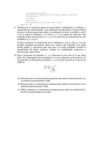 v ← máximo_grado(G,RV)
{Selecciona el vértice de RV con mayor número de aristas
inicidentes}
U ← U∪{v}
RV ← RV-{v}
RA ← RA-{a=(a1,a2) tal que a1=v ó a2=v}
hasta RA = ∅
9. (Problema de la asignación óptima de tareas) Dados n trabajadores y n trabajos, y
suponiendo que cada trabajador i esta cualificado con adecuación vij>0 para realizar
la tarea j, se desea asignar cada trabajo a un trabajador (es decir, la variable xij vale 0
si no se asigna el trabajador i a la tarea j, y 1 si se asigna) de modo que cada
trabajador realice una sola tarea (xi1+...+xin=1) y cada tarea sea realizada por un solo
trabajador (x1j+...+xnj=1).
Se desea maximizar la cualificación de los trabajadores, esto es, ΣiΣjvijxij. Las dos
posibles estrategias devoradoras obvias son, asignar cada trabajador a su mejor
posible trabajo, y seleccionar para cada tarea a su mejor trabajador. Escribir el
pseudocódigo de ambos esquemas, estudiar sus complejidades respectivas y
demostrar que ambos fallan.
10. Sean n programas de longitudes l1,...,ln a almacenar en una cinta en la que caben
todos ellos. Supongamos que el programa i va a ser recuperado con frecuencia fi. Si
los programas se almacenan en un orden i1,...,in, el tiempo esperado de recuperación
(TER) es
∑
∑ 





∑
=
i
i
j
j
1k
kiij
f
lf
(a) Demostrar que si se almacenan los programas por orden no decreciente de li, no
se minimiza necesariamente el TER.
(b) Demostrar que si se almacenan los programas por orden no creciente de fi, no se
minimiza necesariamente el TER.
(c) TER se minimiza si se almacenan los programas por orden no creciente de fi/li.
Escribir el pseudocódigo de esta idea.
 