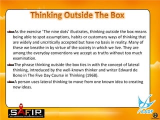 As the exercise ‘The nine dots’ illustrates, thinking outside the box means
being able to spot assumptions, habits or customary ways of thinking that
are widely and uncritically accepted but have no basis in reality. Many of
these we breathe in by virtue of the society in which we live. They are
among the everyday conventions we accept as truths without too much
examination.
 The phrase thinking outside the box ties in with the concept of lateral
thinking, introduced by the well-known thinker and writer Edward de
Bono in The Five Day Course in Thinking (1968).
 A person uses lateral thinking to move from one known idea to creating
new ideas.
 