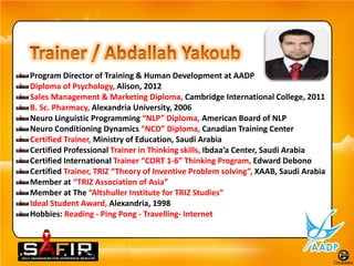 Program Director of Training & Human Development at AADP
Diploma of Psychology, Alison, 2012
Sales Management & Marketing Diploma, Cambridge International College, 2011
B. Sc. Pharmacy, Alexandria University, 2006
Neuro Linguistic Programming “NLP” Diploma, American Board of NLP
Neuro Conditioning Dynamics “NCD” Diploma, Canadian Training Center
Certified Trainer, Ministry of Education, Saudi Arabia
Certified Professional Trainer in Thinking skills, Ibdaa’a Center, Saudi Arabia
Certified International Trainer “CORT 1-6” Thinking Program, Edward Debono
Certified Trainer, TRIZ “Theory of Inventive Problem solving”, XAAB, Saudi Arabia
Member at “TRIZ Association of Asia”
Member at The “Altshuller Institute for TRIZ Studies”
Ideal Student Award, Alexandria, 1998
Hobbies: Reading - Ping Pong - Travelling- Internet
 