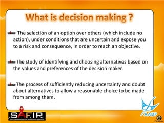 The selection of an option over others (which include no
action), under conditions that are uncertain and expose you
to a risk and consequence, In order to reach an objective.

 The study of identifying and choosing alternatives based on
the values and preferences of the decision maker.

  The process of sufficiently reducing uncertainty and doubt
about alternatives to allow a reasonable choice to be made
from among them.
 