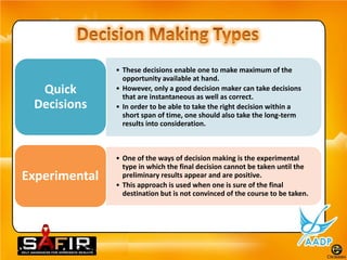• These decisions enable one to make maximum of the
                 opportunity available at hand.
  Quick        • However, only a good decision maker can take decisions
                 that are instantaneous as well as correct.
 Decisions     • In order to be able to take the right decision within a
                 short span of time, one should also take the long-term
                 results into consideration.



               • One of the ways of decision making is the experimental
                 type in which the final decision cannot be taken until the
Experimental     preliminary results appear and are positive.
               • This approach is used when one is sure of the final
                 destination but is not convinced of the course to be taken.
 