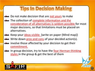Do not make decision that are not yours to make
The collection of complete information and the
consideration of all alternatives is seldom possible for most
major decisions, so that limitations must be placed on
alternatives.
Keep your ideas visible {write on paper (Mind map)}
Write down pros and cons of your decided action(s).
involve those affected by your decision to get their
commitment.
In group decision, try to have the four Herman thinking
styles in the group & get the best of them
 