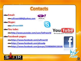 Email:
  safirworld84@yahoo.com
Skype:
  safirworld84
You tube:
  http://www.youtube.com/user/Safirworld
Facebook pages:
  https://www.facebook.com/safirworld
  https://www.facebook.com/phaadp
  https://www.facebook.com/groups/259806894130106
 