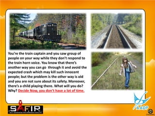 You’re the train captain and you saw group of
people on your way while they don’t respond to
the train horn voice. You know that there’s
another way you can go through it and avoid the
expected crash which may kill such innocent
people; but the problem is the other way is old
and you are not sure about its safety. Moreover,
there’s a child playing there. What will you do?
Why? Decide Now, you don’t have a lot of time.
 