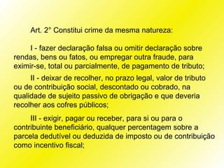 Art. 2° Constitui crime da mesma natureza:

     I - fazer declaração falsa ou omitir declaração sobre
rendas, bens ou fatos, ou empregar outra fraude, para
eximir-se, total ou parcialmente, de pagamento de tributo;
     II - deixar de recolher, no prazo legal, valor de tributo
ou de contribuição social, descontado ou cobrado, na
qualidade de sujeito passivo de obrigação e que deveria
recolher aos cofres públicos;
     III - exigir, pagar ou receber, para si ou para o
contribuinte beneficiário, qualquer percentagem sobre a
parcela dedutível ou deduzida de imposto ou de contribuição
como incentivo fiscal;
 