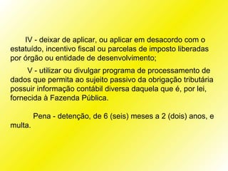 IV - deixar de aplicar, ou aplicar em desacordo com o
estatuído, incentivo fiscal ou parcelas de imposto liberadas
por órgão ou entidade de desenvolvimento;
     V - utilizar ou divulgar programa de processamento de
dados que permita ao sujeito passivo da obrigação tributária
possuir informação contábil diversa daquela que é, por lei,
fornecida à Fazenda Pública.

         Pena - detenção, de 6 (seis) meses a 2 (dois) anos, e
multa.
 
