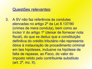 Questões relevantes:

3.   A SV não faz referência às condutas
     elencadas no artigo 2º da Lei 8.137/90
     (crimes de mera conduta), bem como ao
     inciso V do artigo 1º (deixar de fornecer nota
     fiscal), do que se deduz que a constituição
     definitiva do crédito tributário não representa
     óbice à instauração de procedimento criminal
     em tais hipóteses, inclusive na hipótese de
     falta de repasse, ao Fisco, do valor do
     imposto retido pelo contribuinte substituto
     (art. 2º, inc. II).
 