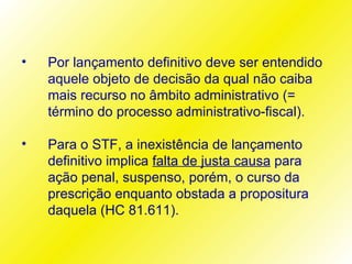•   Por lançamento definitivo deve ser entendido
    aquele objeto de decisão da qual não caiba
    mais recurso no âmbito administrativo (=
    término do processo administrativo-fiscal).

•   Para o STF, a inexistência de lançamento
    definitivo implica falta de justa causa para
    ação penal, suspenso, porém, o curso da
    prescrição enquanto obstada a propositura
    daquela (HC 81.611).
 
