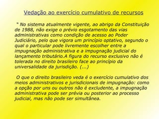 Vedação ao exercício cumulativo de recursos

 “ No sistema atualmente vigente, ao abrigo da Constituição
de 1988, não exige o prévio esgotamento das vias
administrativas como condição de acesso ao Poder
Judiciário, pelo que vigora um princípio optativo, segundo o
qual o particular pode livremente escolher entre a
impugnação administrativa e a impugnação judicial do
lançamento tributário.A figura do recurso exclusivo não é
tolerada no direito brasileiro face ao princípio da
universalidade da jurisdição. (...)

 O que o direito brasileiro veda é o exercício cumulativo dos
meios administrativos e jurisdicionais de impugnação: como
a opção por uns ou outros não é excludente, a impugnação
administrativa pode ser prévia ou posterior ao processo
judicial, mas não pode ser simultânea.
 