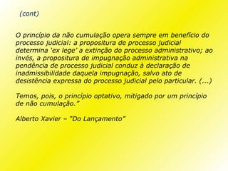 (cont)


O princípio da não cumulação opera sempre em benefício do
processo judicial: a propositura de processo judicial
determina ‘ex lege’ a extinção do processo administrativo; ao
invés, a propositura de impugnação administrativa na
pendência de processo judicial conduz à declaração de
inadmissibilidade daquela impugnação, salvo ato de
desistência expressa do processo judicial pelo particular. (...)

Temos, pois, o princípio optativo, mitigado por um princípio
de não cumulação.”

Alberto Xavier – “Do Lançamento”
 