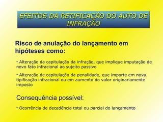 EFEITOS DA RETIFICAÇÃO DO AUTO DE
             INFRAÇÃO


Risco de anulação do lançamento em
hipóteses como:
• Alteração da capitulação da infração, que implique imputação de
novo fato infracional ao sujeito passivo
• Alteração de capitulação da penalidade, que importe em nova
tipificação infracional ou em aumento do valor originariamente
imposto


Consequência possível:
• Ocorrência de decadência total ou parcial do lançamento
 