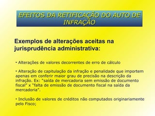 EFEITOS DA RETIFICAÇÃO DO AUTO DE
             INFRAÇÃO


Exemplos de alterações aceitas na
jurisprudência administrativa:

• Alterações de valores decorrentes de erro de cálculo

• Alteração de capitulação da infração e penalidade que importem
apenas em conferir maior grau de precisão na descrição da
infração. Ex: “saída de mercadoria sem emissão de documento
fiscal” x “falta de emissão de documento fiscal na saída da
mercadoria”.

• Inclusão de valores de créditos não computados originariamente
pelo Fisco;
 