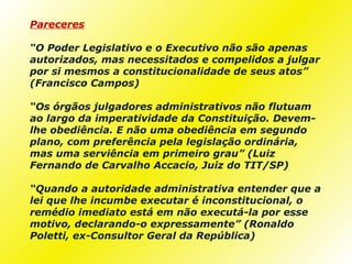 Pareceres

“O Poder Legislativo e o Executivo não são apenas
autorizados, mas necessitados e compelidos a julgar
por si mesmos a constitucionalidade de seus atos”
(Francisco Campos)

“Os órgãos julgadores administrativos não flutuam
ao largo da imperatividade da Constituição. Devem-
lhe obediência. E não uma obediência em segundo
plano, com preferência pela legislação ordinária,
mas uma serviência em primeiro grau” (Luiz
Fernando de Carvalho Accacio, Juiz do TIT/SP)

“Quando a autoridade administrativa entender que a
lei que lhe incumbe executar é inconstitucional, o
remédio imediato está em não executá-la por esse
motivo, declarando-o expressamente” (Ronaldo
Poletti, ex-Consultor Geral da República)
 