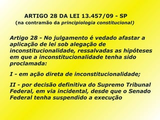 ARTIGO 28 DA LEI 13.457/09 - SP
 (na contramão da principiologia constitucional)


Artigo 28 - No julgamento é vedado afastar a
aplicação de lei sob alegação de
inconstitucionalidade, ressalvadas as hipóteses
em que a inconstitucionalidade tenha sido
proclamada:

I - em ação direta de inconstitucionalidade;
II - por decisão definitiva do Supremo Tribunal
Federal, em via incidental, desde que o Senado
Federal tenha suspendido a execução
 