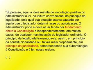 “Supera-se, aqui, a idéia restrita de vinculação positiva do
administrador à lei, na leitura convencional do princípio da
legalidade, pela qual sua atuação estava pautada por
aquilo que o legislador determinasse ou autorizasse. O
administrador pode e deve atuar tendo por fundamento
direto a Constituição e independentemente, em muitos
casos, de qualquer manifestação do legislador ordinário. O
princípio da legalidade transmuda-se, assim, em princípio
da constitucionalidade ou, talvez mais propriamente, em
princípio da juridicidade, compreendendo sua subordinação
à Constituição e à lei, nessa ordem.

(...)
 