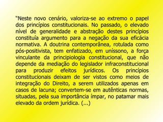 “Neste novo cenário, valoriza-se ao extremo o papel
dos princípios constitucionais. No passado, o elevado
nível de generalidade e abstração destes princípios
constituía argumento para a negação da sua eficácia
normativa. A doutrina contemporânea, rotulada como
pós-positivista, tem enfatizado, em uníssono, a força
vinculante da principiologia constitucional, que não
depende da mediação do legislador infraconstitucional
para produzir efeitos jurídicos. Os princípios
constitucionais deixam de ser vistos como meios de
integração do Direito, a serem utilizados apenas em
casos de lacuna; convertem-se em autênticas normas,
situadas, pela sua importância ímpar, no patamar mais
elevado da ordem jurídica. (...)
 