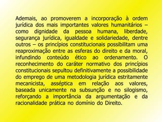 Ademais, ao promoverem a incorporação à ordem
jurídica dos mais importantes valores humanitários –
como dignidade da pessoa humana, liberdade,
segurança jurídica, igualdade e solidariedade, dentre
outros – os princípios constitucionais possibilitam uma
reaproximação entre as esferas do direito e da moral,
infundindo conteúdo ético ao ordenamento. O
reconhecimento do caráter normativo dos princípios
constitucionais sepultou definitivamente a possibilidade
do emprego de uma metodologia jurídica estritamente
mecanicista, asséptica em relação aos valores,
baseada unicamente na subsunção e no silogismo,
reforçando a importância da argumentação e da
racionalidade prática no domínio do Direito.
 