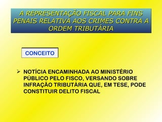 A REPRESENTAÇÃO FISCAL PARA FINS
PENAIS RELATIVA AOS CRIMES CONTRA A
         ORDEM TRIBUTÁRIA


   CONCEITO


 NOTÍCIA ENCAMINHADA AO MINISTÉRIO
  PÚBLICO PELO FISCO, VERSANDO SOBRE
  INFRAÇÃO TRIBUTÁRIA QUE, EM TESE, PODE
  CONSTITUIR DELITO FISCAL
 