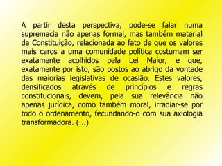 A partir desta perspectiva, pode-se falar numa
supremacia não apenas formal, mas também material
da Constituição, relacionada ao fato de que os valores
mais caros a uma comunidade política costumam ser
exatamente acolhidos pela Lei Maior, e que,
exatamente por isto, são postos ao abrigo da vontade
das maiorias legislativas de ocasião. Estes valores,
densificados através de princípios e regras
constitucionais, devem, pela sua relevância não
apenas jurídica, como também moral, irradiar-se por
todo o ordenamento, fecundando-o com sua axiologia
transformadora. (...)
 