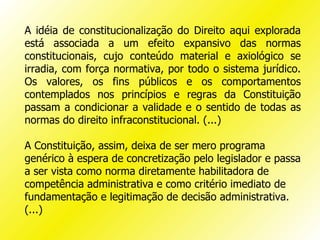 A idéia de constitucionalização do Direito aqui explorada
está associada a um efeito expansivo das normas
constitucionais, cujo conteúdo material e axiológico se
irradia, com força normativa, por todo o sistema jurídico.
Os valores, os fins públicos e os comportamentos
contemplados nos princípios e regras da Constituição
passam a condicionar a validade e o sentido de todas as
normas do direito infraconstitucional. (...)

A Constituição, assim, deixa de ser mero programa
genérico à espera de concretização pelo legislador e passa
a ser vista como norma diretamente habilitadora de
competência administrativa e como critério imediato de
fundamentação e legitimação de decisão administrativa.
(...)
 