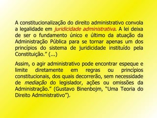 A constitucionalização do direito administrativo convola
a legalidade em juridicidade administrativa. A lei deixa
de ser o fundamento único e último da atuação da
Administração Pública para se tornar apenas um dos
princípios do sistema de juridicidade instituído pela
Constituição.” (...)
Assim, o agir administrativo pode encontrar espeque e
limite diretamente em regras ou princípios
constitucionais, dos quais decorrerão, sem necessidade
de mediação do legislador, ações ou omissões da
Administração.” (Gustavo Binenbojm, “Uma Teoria do
Direito Administrativo”).
 