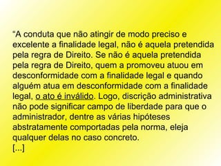 “A conduta que não atingir de modo preciso e
excelente a finalidade legal, não é aquela pretendida
pela regra de Direito. Se não é aquela pretendida
pela regra de Direito, quem a promoveu atuou em
desconformidade com a finalidade legal e quando
alguém atua em desconformidade com a finalidade
legal, o ato é inválido. Logo, discrição administrativa
não pode significar campo de liberdade para que o
administrador, dentre as várias hipóteses
abstratamente comportadas pela norma, eleja
qualquer delas no caso concreto.
[...]
 