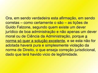 Ora, em sendo verdadeira esta afirmação, em sendo
corretas – como certamente o são – as lições de
Guido Falzone, segundo quem existe um dever
jurídico de boa administração e não apenas um dever
moral ou de Ciência da Administração, porque a
norma só quer a solução excelente, e se esta não for
adotada haverá pura e simplesmente violação da
norma de Direito, o que enseja correção jurisdicional,
dado que terá havido vicio de legitimidade.
 