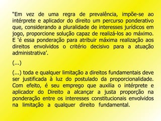 “Em vez de uma regra de prevalência, impõe-se ao
intérprete e aplicador do direito um percurso ponderativo
que, considerando a pluralidade de interesses jurídicos em
jogo, proporcione solução capaz de realizá-los ao máximo.
E ‘é essa ponderação para atribuir máxima realização aos
direitos envolvidos o critério decisivo para a atuação
administrativa’.
(...)
(...) toda e qualquer limitação a direitos fundamentais deve
ser justificada à luz do postulado da proporcionalidade.
Com efeito, é seu emprego que auxilia o intérprete e
aplicador do Direito a alcançar a justa proporção na
ponderação entre os interesses constitucionais envolvidos
na limitação a qualquer direito fundamental.
 