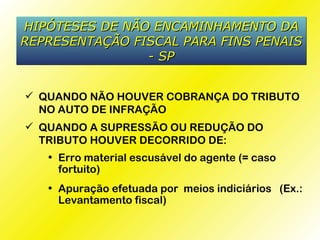 HIPÓTESES DE NÃO ENCAMINHAMENTO DA
REPRESENTAÇÃO FISCAL PARA FINS PENAIS
                - SP


 QUANDO NÃO HOUVER COBRANÇA DO TRIBUTO
  NO AUTO DE INFRAÇÃO
 QUANDO A SUPRESSÃO OU REDUÇÃO DO
  TRIBUTO HOUVER DECORRIDO DE:
   • Erro material escusável do agente (= caso
     fortuito)
   • Apuração efetuada por meios indiciários (Ex.:
     Levantamento fiscal)
 