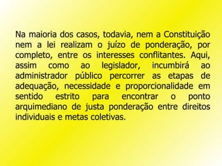 Na maioria dos casos, todavia, nem a Constituição
nem a lei realizam o juízo de ponderação, por
completo, entre os interesses conflitantes. Aqui,
assim como ao legislador, incumbirá ao
administrador público percorrer as etapas de
adequação, necessidade e proporcionalidade em
sentido estrito para encontrar o ponto
arquimediano de justa ponderação entre direitos
individuais e metas coletivas.
 