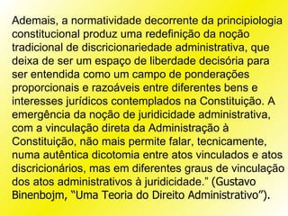 Ademais, a normatividade decorrente da principiologia
constitucional produz uma redefinição da noção
tradicional de discricionariedade administrativa, que
deixa de ser um espaço de liberdade decisória para
ser entendida como um campo de ponderações
proporcionais e razoáveis entre diferentes bens e
interesses jurídicos contemplados na Constituição. A
emergência da noção de juridicidade administrativa,
com a vinculação direta da Administração à
Constituição, não mais permite falar, tecnicamente,
numa autêntica dicotomia entre atos vinculados e atos
discricionários, mas em diferentes graus de vinculação
dos atos administrativos à juridicidade.” (Gustavo
Binenbojm, “Uma Teoria do Direito Administrativo”).
 