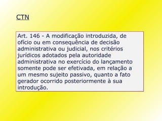 CTN

Art. 146 - A modificação introduzida, de
ofício ou em consequência de decisão
administrativa ou judicial, nos critérios
jurídicos adotados pela autoridade
administrativa no exercício do lançamento
somente pode ser efetivada, em relação a
um mesmo sujeito passivo, quanto a fato
gerador ocorrido posteriormente à sua
introdução.
 