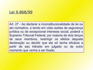 Lei 9.868/99


Art. 27 - Ao declarar a inconstitucionalidade de lei ou
ato normativo, e tendo em vista razões de segurança
jurídica ou de excepcional interesse social, poderá o
Supremo Tribunal Federal, por maioria de dois terços
de seus membros, restringir os efeitos daquela
declaração ou decidir que ela só tenha eficácia a
partir de seu trânsito em julgado ou de outro
momento que venha a ser fixado.
 