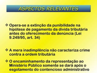 ASPECTOS RELEVANTES


 Opera-se a extinção da punibilidade na
  hipótese de pagamento da dívida tributária
  antes do oferecimento da denúncia (Lei
  9.249/95, art. 34)


 A mera inadimplência não caracteriza crime
  contra a ordem tributária
 O encaminhamento da representação ao
  Ministério Público somente se dará após o
  esgotamento do contencioso administrativo
 